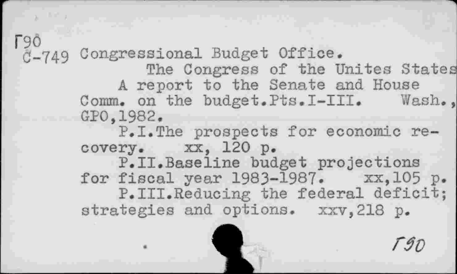 ﻿DO 0-749
Congressional Budget Office.
The Congress of the Unites State A report to the Senate and House Comm. on the budget.Pts.I-III.	Wash.
GPO,1982.
P.I.The prospects for economic recovery. xx, 120 p.
P.II.Baseline budget projections for fiscal year 1983-1987.	xx,105 p.
P.III.Reducing the federal deficit; strategies and options. xxv,218 p.
